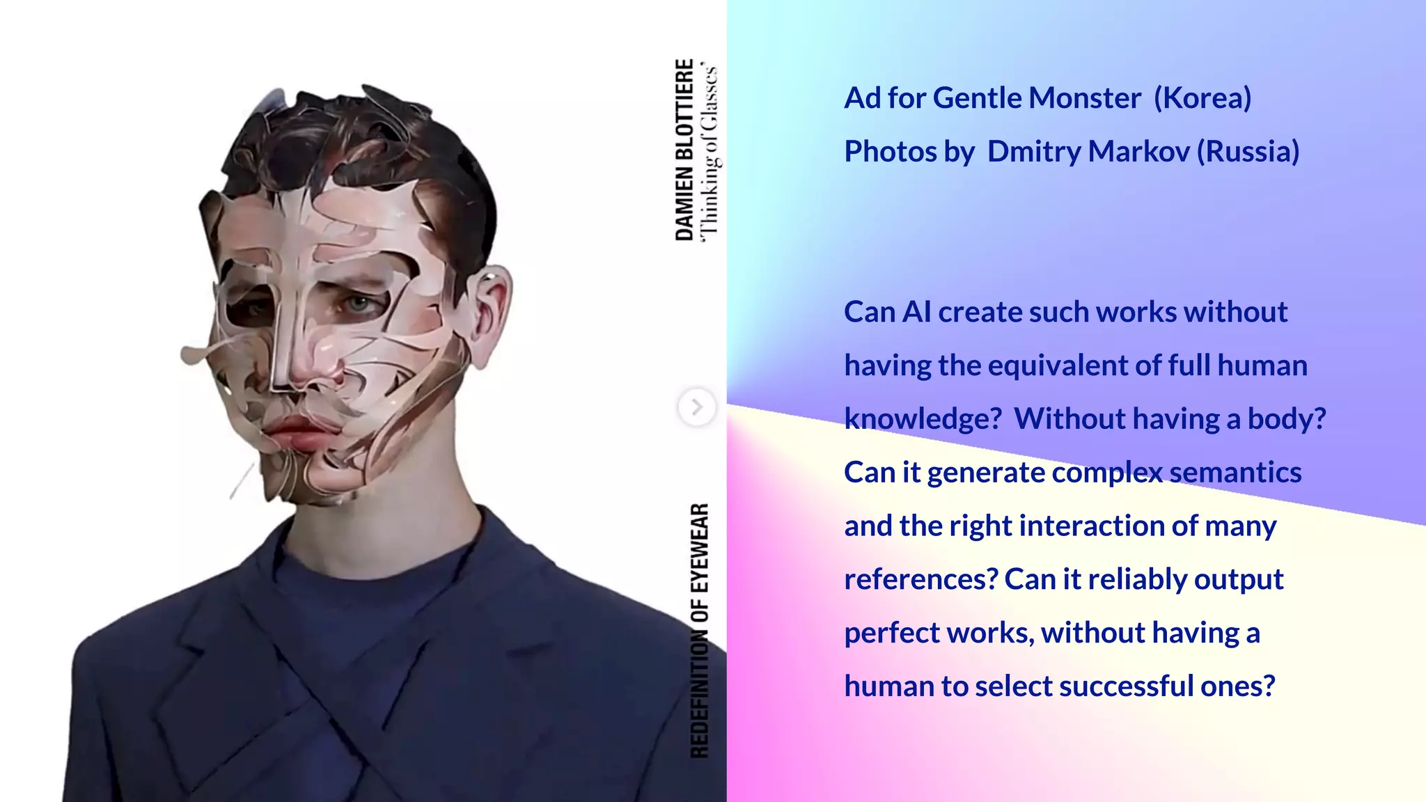 Ad for Gentle Monster (Korea)


Photos by Dmitry Markov (Russia)


Can AI create such works without
having the equivalent of full human
knowledge? Without having a body?


Can it generate complex semantics
and the right interaction of many
references? Can it reliably output
perfect works, without having a
human to select successful ones?
 