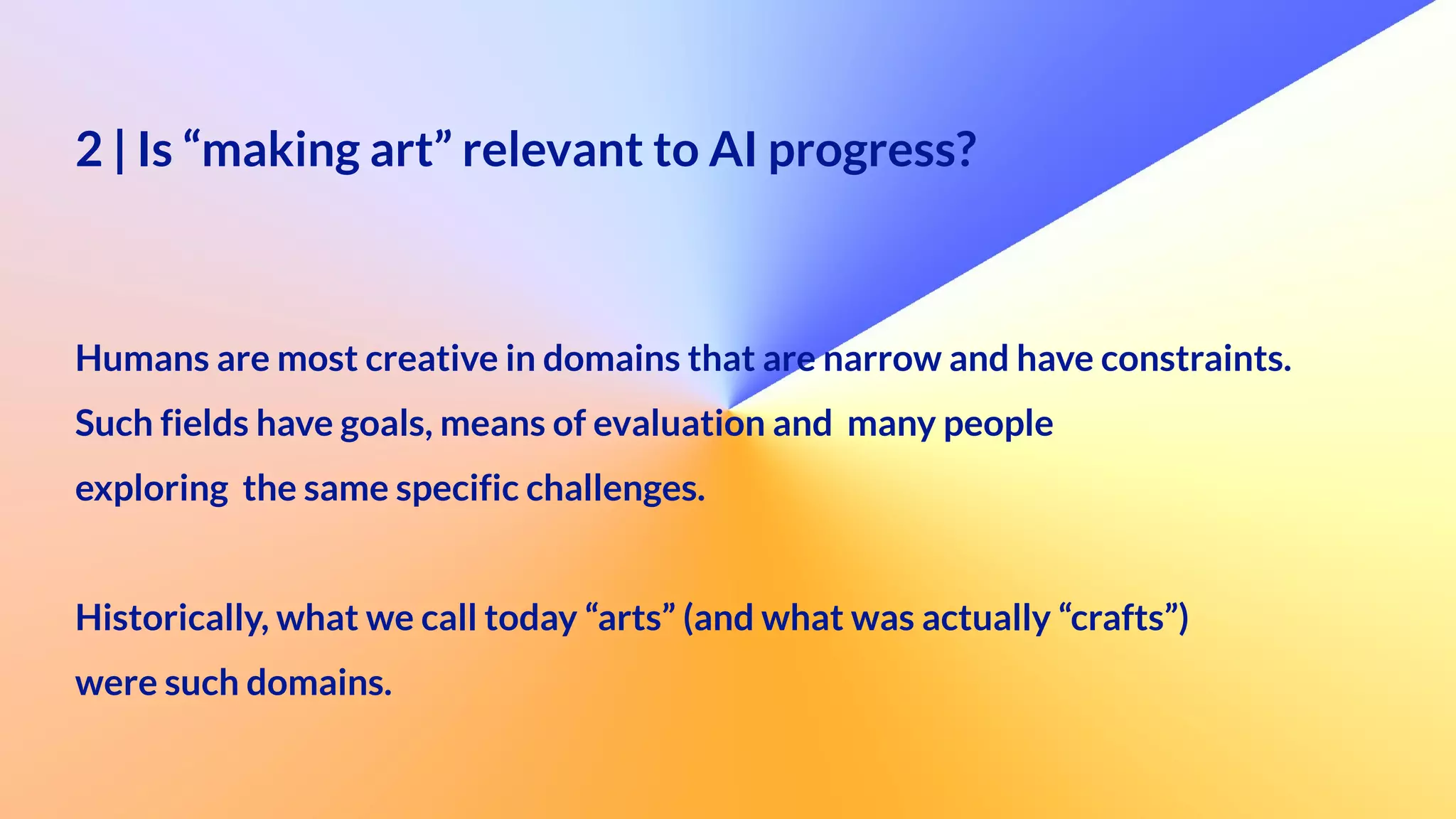2 | Is “making art” relevant to AI progress?
 
 
Humans are most creative in domains that are narrow and have constraints.


Such fields have goals, means of evaluation and many people
 
exploring the same specific challenges.


Historically, what we call today “arts” (and what was actually “crafts”)
 
were such domains.
 
 