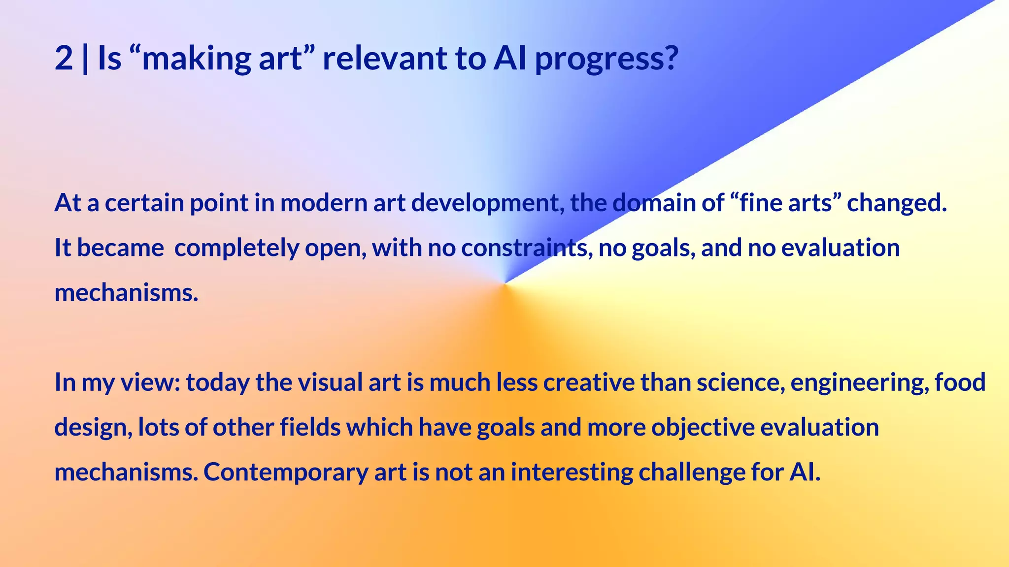 2 | Is “making art” relevant to AI progress?
 
 
At a certain point in modern art development, the domain of “fine arts” changed.


It became completely open, with no constraints, no goals, and no evaluation
 
mechanisms.
 
In my view: today the visual art is much less creative than science, engineering, food
design, lots of other fields which have goals and more objective evaluation
 
mechanisms. Contemporary art is not an interesting challenge for AI.
 
 