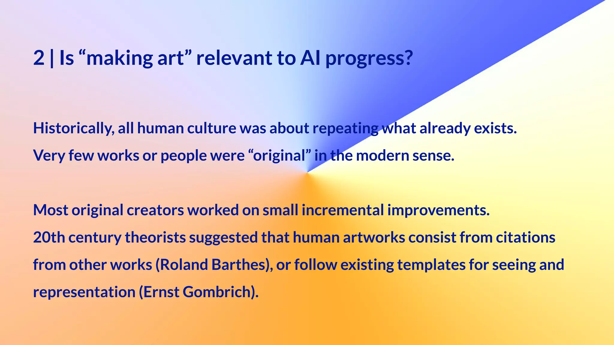 2 | Is “making art” relevant to AI progress?
 
Historically, all human culture was about repeating what already exists.


Very few works or people were “original” in the modern sense.


Most original creators worked on small incremental improvements.


20th century theorists suggested that human artworks consist from citations


from other works (Roland Barthes), or follow existing templates for seeing and
 
representation (Ernst Gombrich).
 
