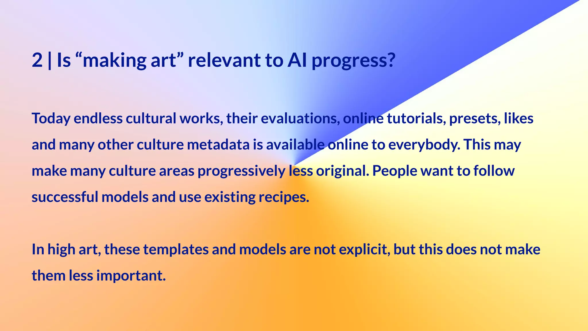 2 | Is “making art” relevant to AI progress?
 
Today endless cultural works, their evaluations, online tutorials, presets, likes


and many other culture metadata is available online to everybody. This may


make many culture areas progressively less original. People want to follow


successful models and use existing recipes.


In high art, these templates and models are not explicit, but this does not make


them less important.
 