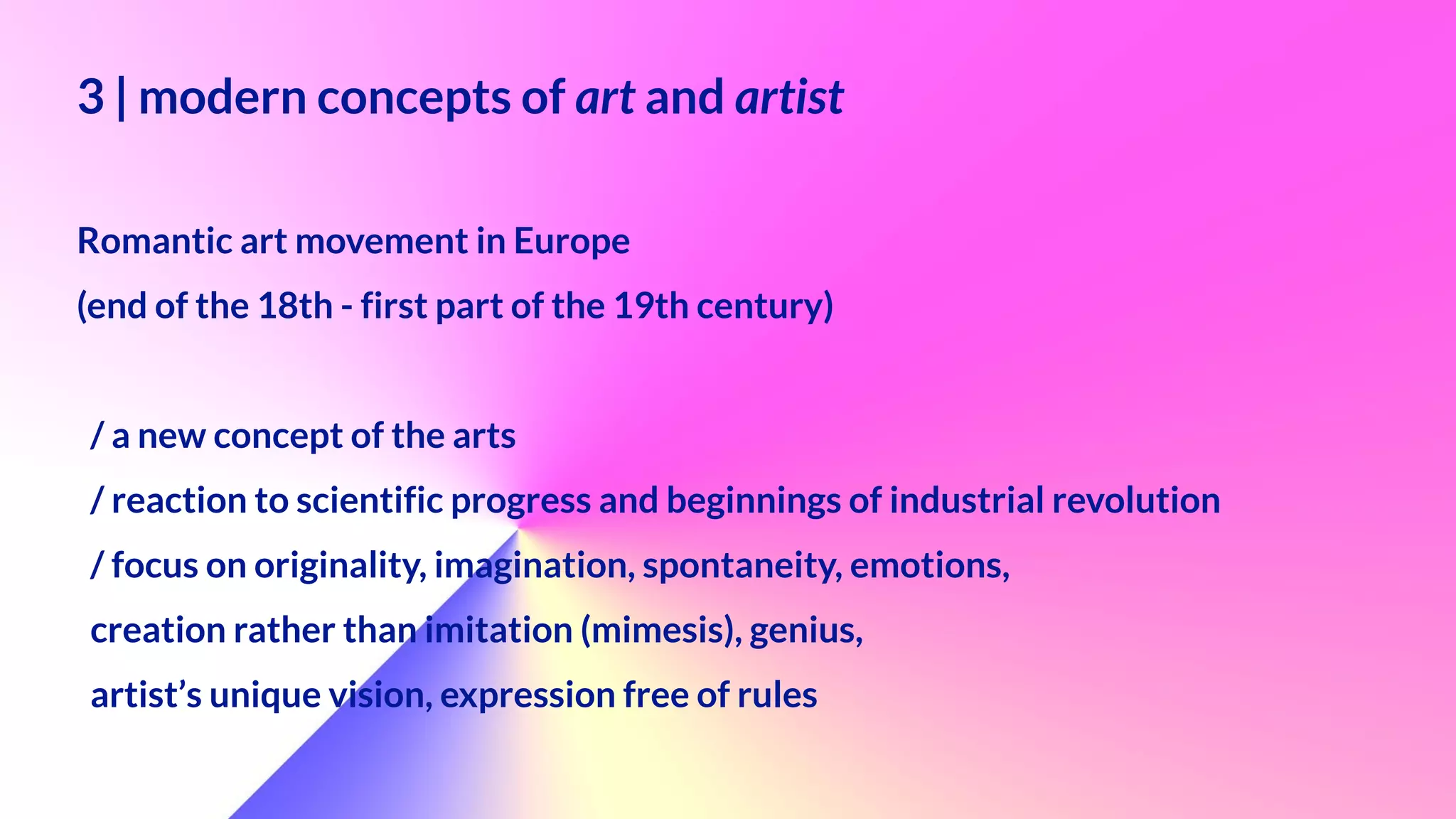 3 | modern concepts of art and artist
 
 
Romantic art movement in Europe
 
(end of the 18th - first part of the 19th century)


 
/ a new concept of the arts


/ reaction to scientific progress and beginnings of industrial revolution


/ focus on originality, imagination, spontaneity, emotions,


creation rather than imitation (mimesis), genius,


artist’s unique vision, expression free of rules


 
 