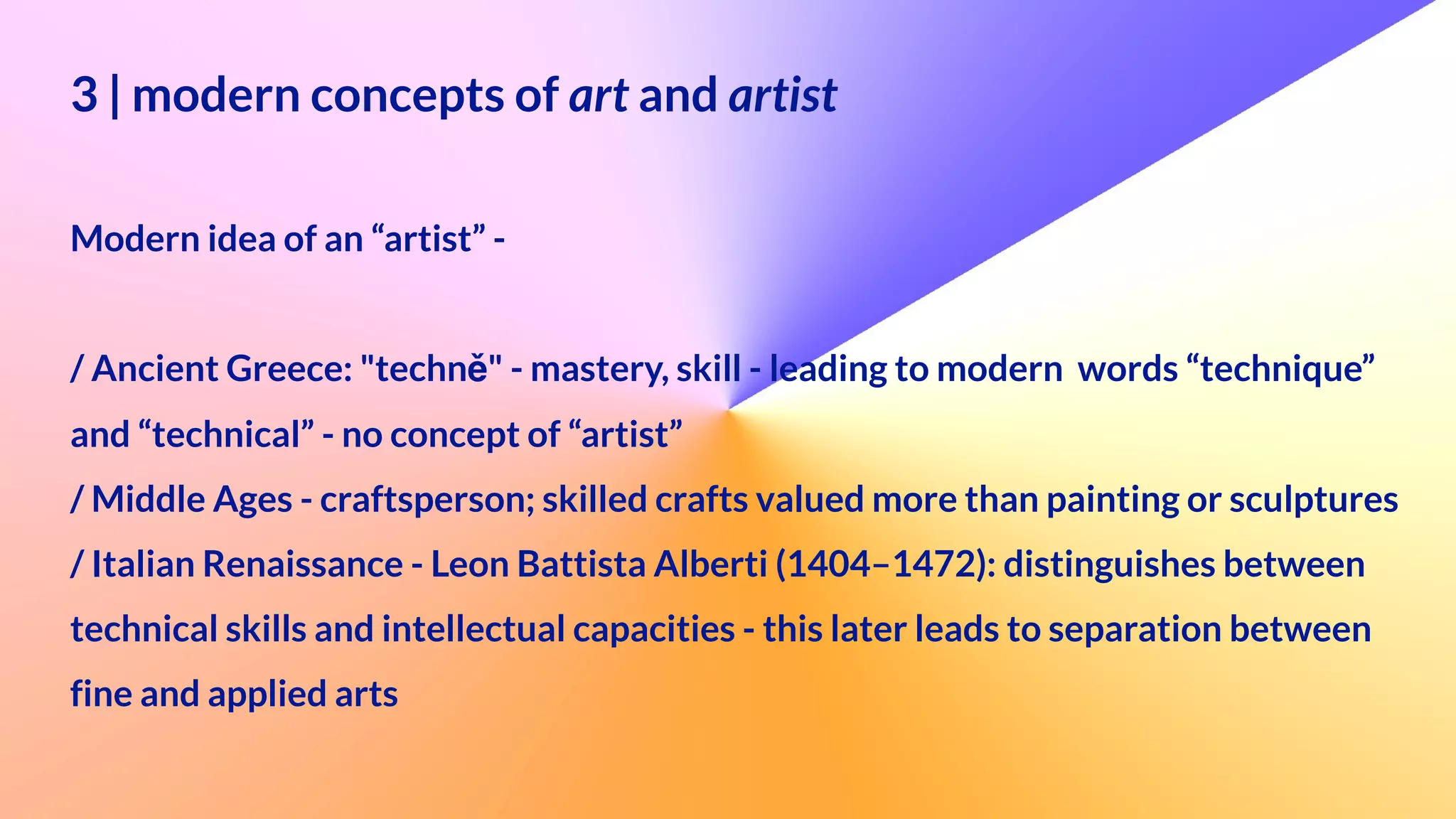 3 | modern concepts of art and artist
 
 
Modern idea of an “artist” -
 
/ Ancient Greece: "techně" - mastery, skill - leading to modern words “technique”
 
and “technical” - no concept of “artist”


/ Middle Ages - craftsperson; skilled crafts valued more than painting or sculptures


/ Italian Renaissance - Leon Battista Alberti (1404–1472): distinguishes between
technical skills and intellectual capacities - this later leads to separation between
 
fine and applied arts


 
 
