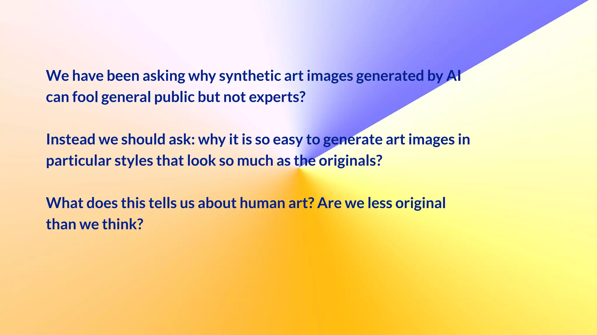 We have been asking why synthetic art images generated by AI
can fool general public but not experts?


Instead we should ask: why it is so easy to generate art images in
particular styles that look so much as the originals?


What does this tells us about human art? Are we less original
than we think?


 