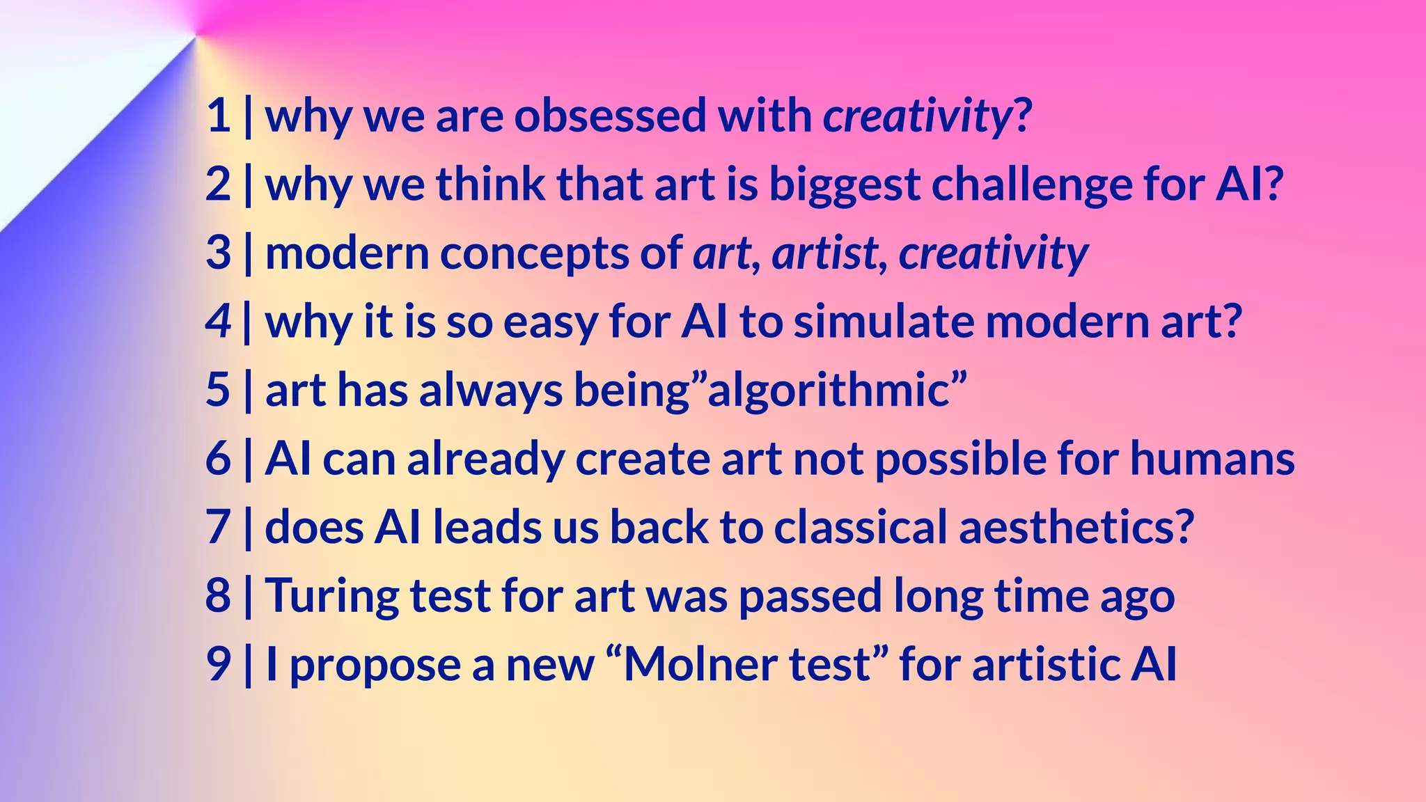 1 | why we are obsessed with creativity?


2 | why we think that art is biggest challenge for AI?


3 | modern concepts of art, artist, creativity


4 | why it is so easy for AI to simulate modern art?


5 | art has always being”algorithmic”


6 | AI can already create art not possible for humans


7 | does AI leads us back to classical aesthetics?


8 | Turing test for art was passed long time ago


9 | I propose a new “Molner test” for artistic AI


 
