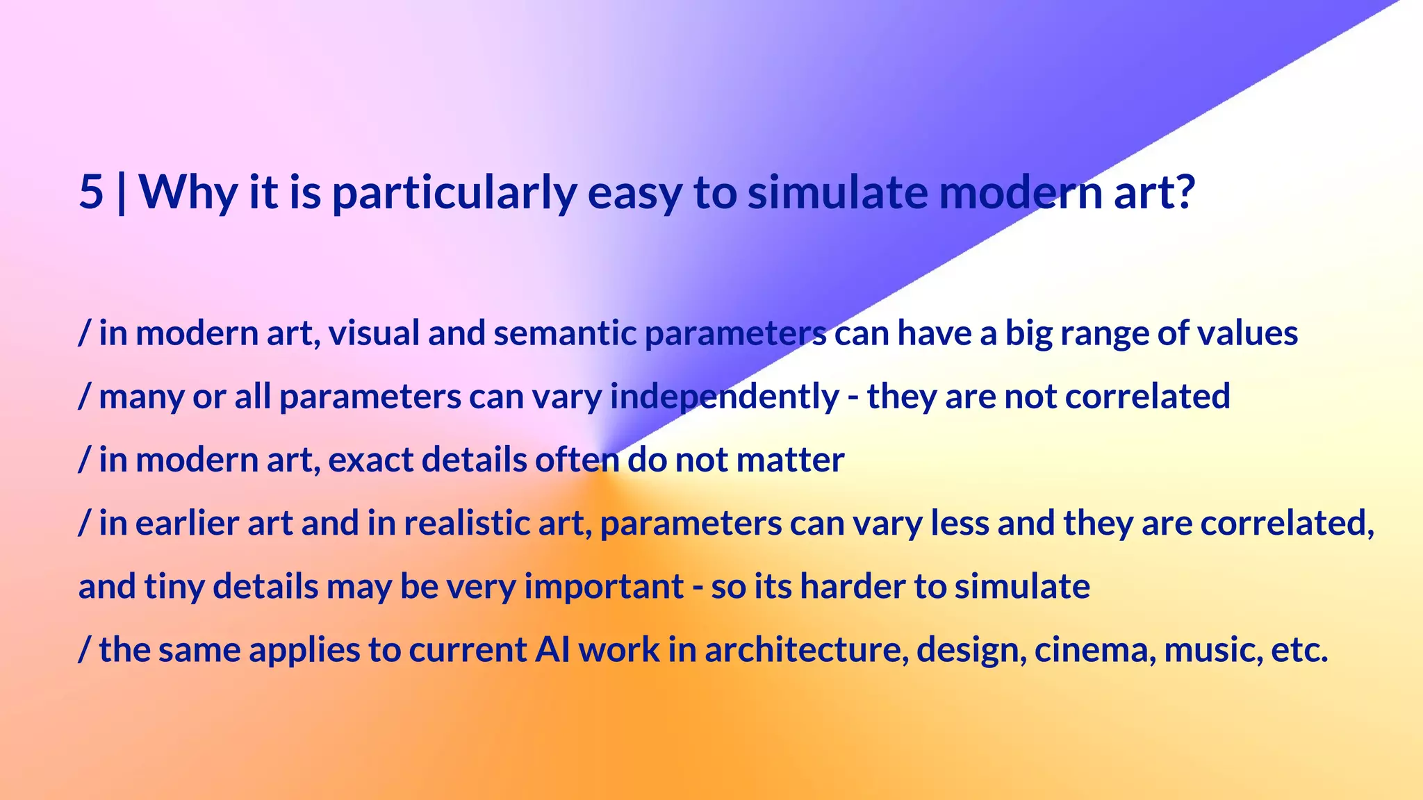 5 | Why it is particularly easy to simulate modern art?
 
 
/ in modern art, visual and semantic parameters can have a big range of values


/ many or all parameters can vary independently - they are not correlated


/ in modern art, exact details often do not matter


/ in earlier art and in realistic art, parameters can vary less and they are correlated,


and tiny details may be very important - so its harder to simulate


/ the same applies to current AI work in architecture, design, cinema, music, etc.
 