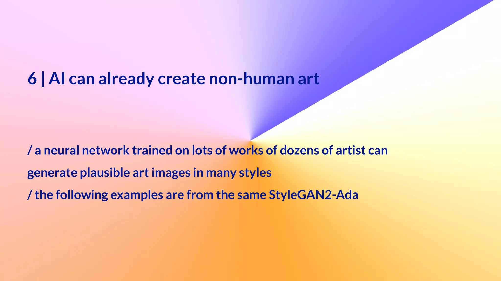 6 | AI can already create non-human art


 
/ a neural network trained on lots of works of dozens of artist can


generate plausible art images in many styles


/ the following examples are from the same StyleGAN2-Ada
 
 