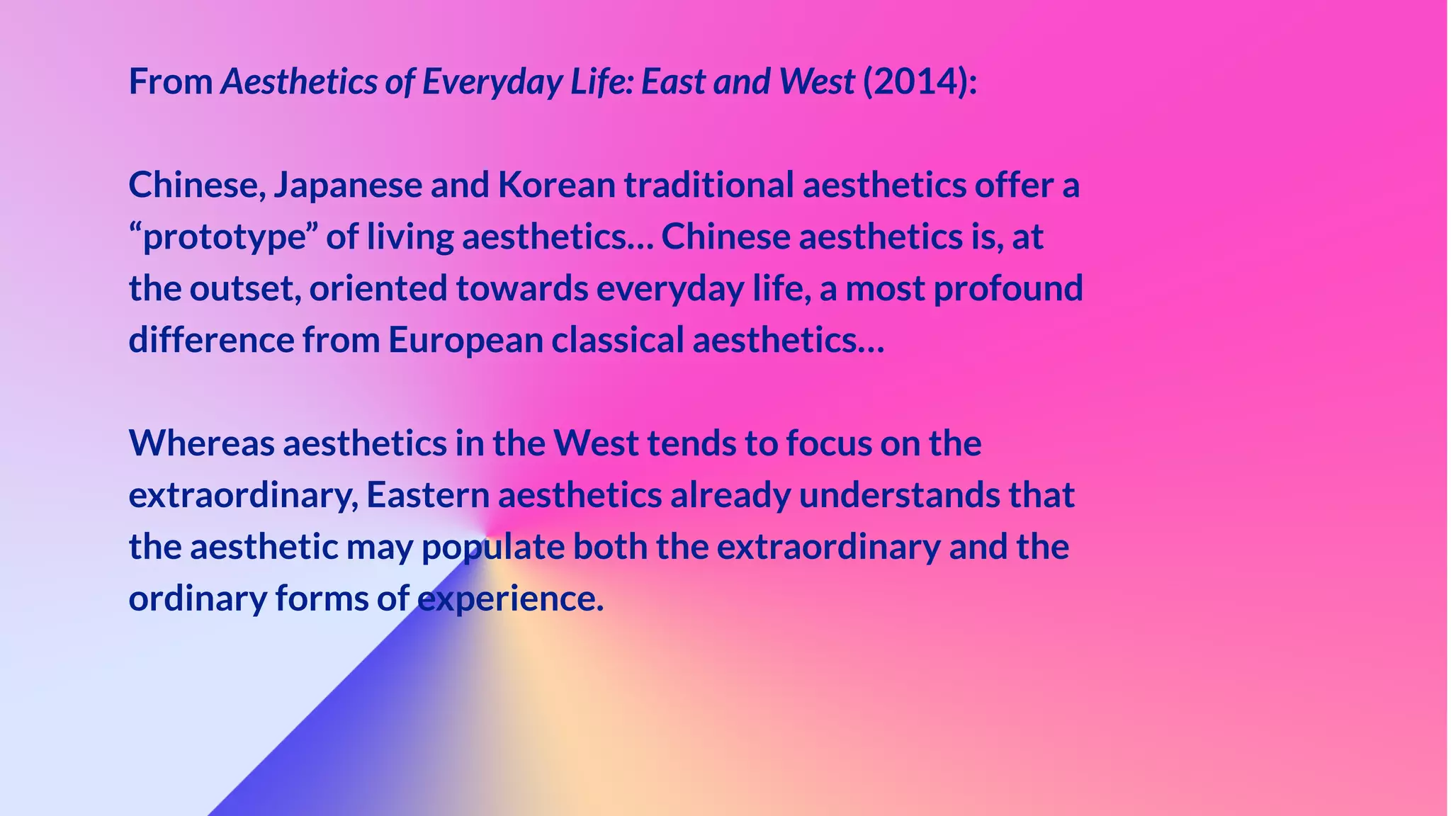 From Aesthetics of Everyday Life: East and West (2014):


Chinese, Japanese and Korean traditional aesthetics offer a
“prototype” of living aesthetics… Chinese aesthetics is, at
the outset, oriented towards everyday life, a most profound
difference from European classical aesthetics…


Whereas aesthetics in the West tends to focus on the
extraordinary, Eastern aesthetics already understands that
the aesthetic may populate both the extraordinary and the
ordinary forms of experience.


 