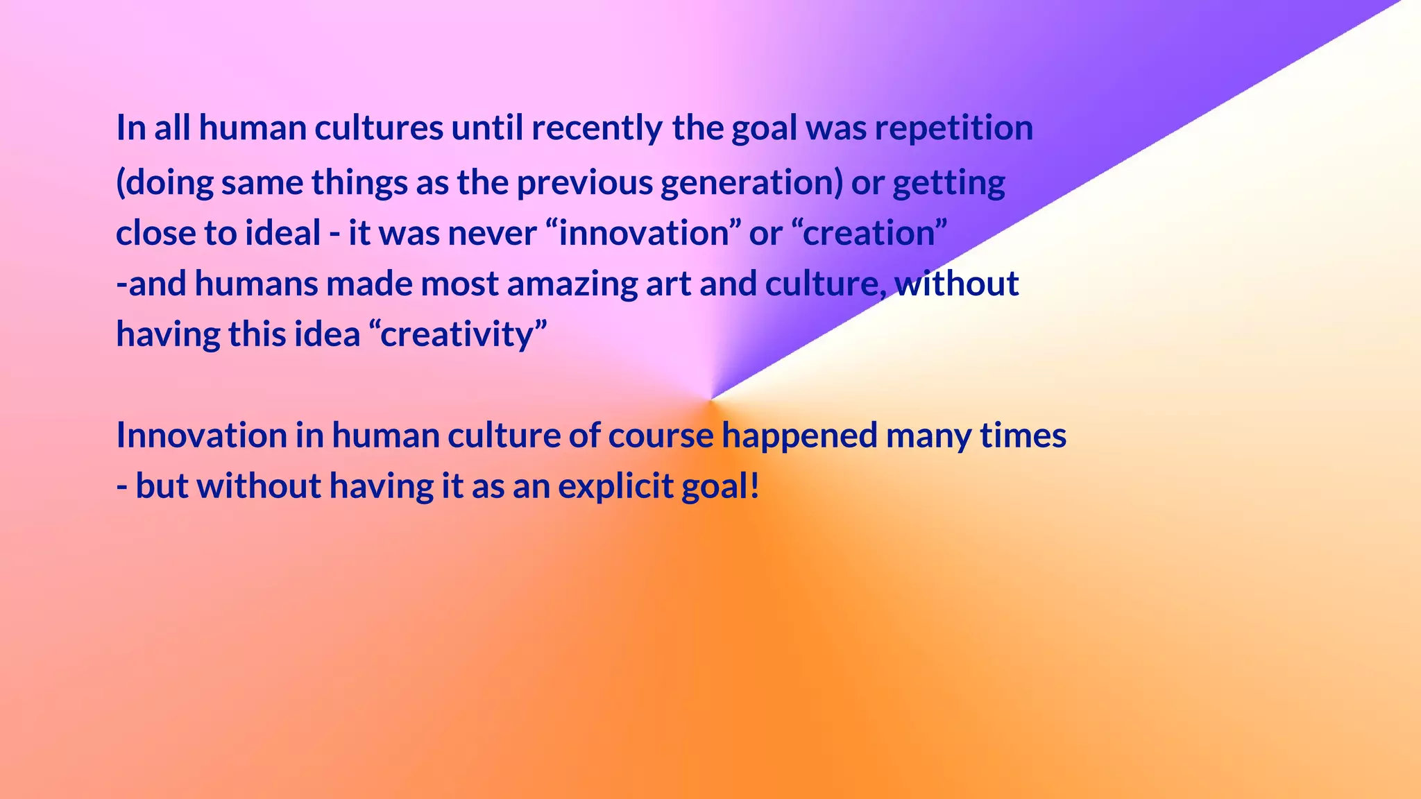  
In all human cultures until recently the goal was repetition
(doing same things as the previous generation) or getting
close to ideal - it was never “innovation” or “creation”


-and humans made most amazing art and culture, without
having this idea “creativity”


Innovation in human culture of course happened many times
- but without having it as an explicit goal!


 