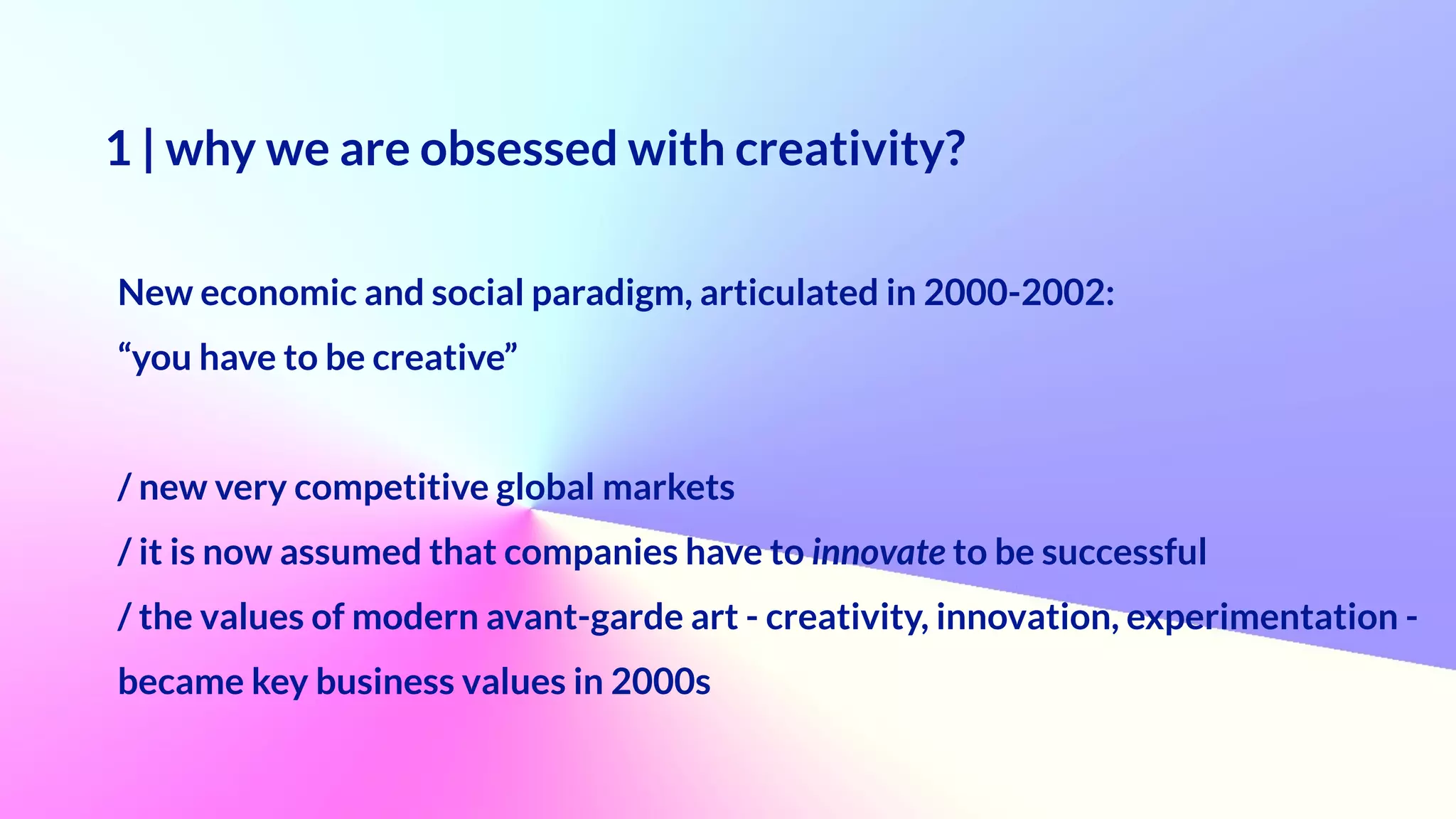 1 | why we are obsessed with creativity?
 
New economic and social paradigm, articulated in 2000-2002:
 
“you have to be creative”


/ new very competitive global markets


/ it is now assumed that companies have to innovate to be successful


/ the values of modern avant-garde art - creativity, innovation, experimentation -


became key business values in 2000s
 