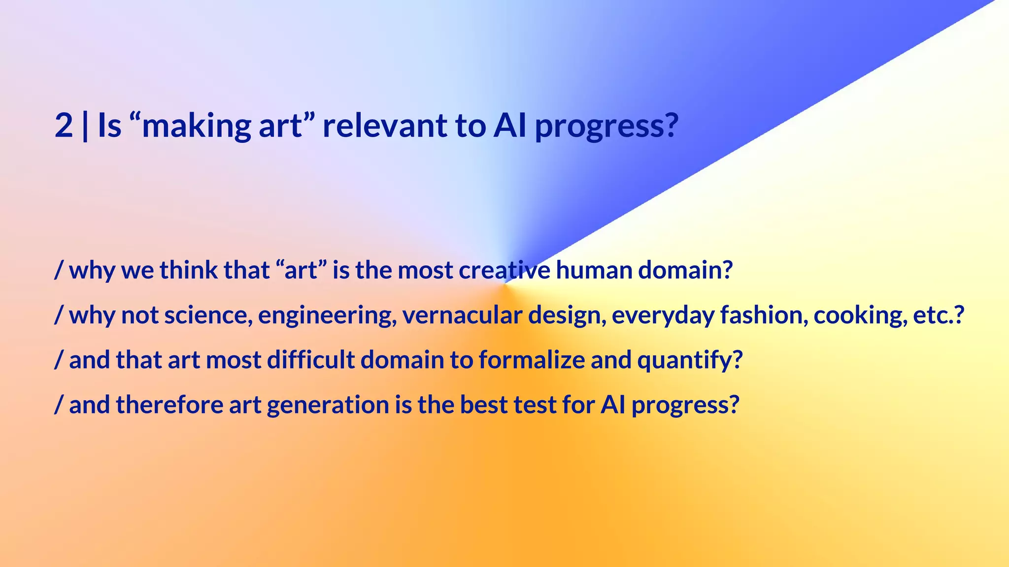 2 | Is “making art” relevant to AI progress?
 
 
/ why we think that “art” is the most creative human domain?


/ why not science, engineering, vernacular design, everyday fashion, cooking, etc.?
 
/ and that art most difficult domain to formalize and quantify?
 
/ and therefore art generation is the best test for AI progress?
 
 
