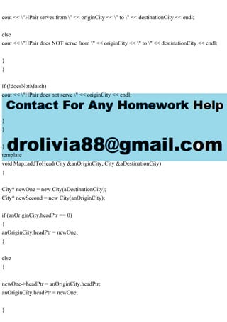 cout << "HPair serves from " << originCity << " to " << destinationCity << endl;
else
cout << "HPair does NOT serve from " << originCity << " to " << destinationCity << endl;
}
}
if (!doesNotMatch)
cout << "HPair does not serve " << originCity << endl;
}
}
}
template
void Map::addToHead(City &anOriginCity, City &aDestinationCity)
{
City* newOne = new City(aDestinationCity);
City* newSecond = new City(anOriginCity);
if (anOriginCity.headPtr == 0)
{
anOriginCity.headPtr = newOne;
}
else
{
newOne->headPtr = anOriginCity.headPtr;
anOriginCity.headPtr = newOne;
}
 