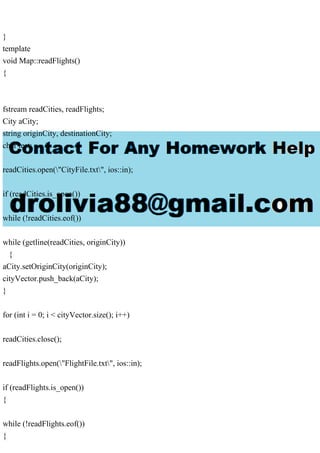 }
template
void Map::readFlights()
{
fstream readCities, readFlights;
City aCity;
string originCity, destinationCity;
char test;
readCities.open("CityFile.txt", ios::in);
if (readCities.is_open())
while (!readCities.eof())
while (getline(readCities, originCity))
{
aCity.setOriginCity(originCity);
cityVector.push_back(aCity);
}
for (int i = 0; i < cityVector.size(); i++)
readCities.close();
readFlights.open("FlightFile.txt", ios::in);
if (readFlights.is_open())
{
while (!readFlights.eof())
{
 