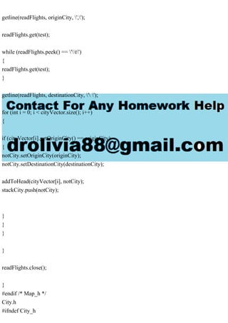 getline(readFlights, originCity, ',');
readFlights.get(test);
while (readFlights.peek() == 't')
{
readFlights.get(test);
}
getline(readFlights, destinationCity, ' ');
for (int i = 0; i < cityVector.size(); i++)
{
if (cityVector[i].getOriginCity() == originCity)
{
notCity.setOriginCity(originCity);
notCity.setDestinationCity(destinationCity);
addToHead(cityVector[i], notCity);
stackCity.push(notCity);
}
}
}
}
readFlights.close();
}
#endif /* Map_h */
City.h
#ifndef City_h
 