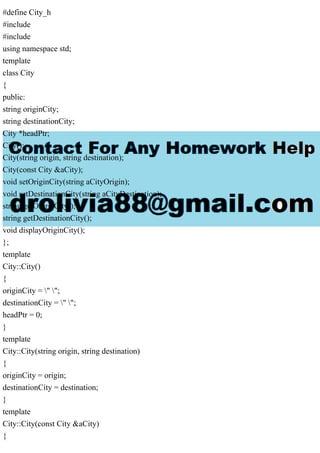 #define City_h
#include
#include
using namespace std;
template
class City
{
public:
string originCity;
string destinationCity;
City *headPtr;
City();
City(string origin, string destination);
City(const City &aCity);
void setOriginCity(string aCityOrigin);
void setDestinationCity(string aCityDestination);
string getOriginCity();
string getDestinationCity();
void displayOriginCity();
};
template
City::City()
{
originCity = " ";
destinationCity = " ";
headPtr = 0;
}
template
City::City(string origin, string destination)
{
originCity = origin;
destinationCity = destination;
}
template
City::City(const City &aCity)
{
 