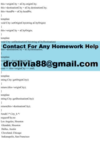 this->originCity = aCity.originCity;
this->destinationCity = aCity.destinationCity;
this->headPtr = aCity.headPtr;
}
template
void City::setOriginCity(string aCityOrigin)
{
this->originCity = aCityOrigin;
}
template
void City::setDestinationCity(string aCityDestination)
{
this->destinationCity = aCityDestination;
}
template
void City::displayOriginCity()
{
cout << this->originCity << endl;
}
template
string City::getOriginCity()
{
return (this->originCity);
}
template
string City::getDestinationCity()
{
return(this->destinationCity);
}
#endif /* City_h */
requestFile.txt
Los Angeles, Houston
Glendale, Houston
Dallas, Austin
Cleveland, Chicago
Indianapolis, San Francisco
 