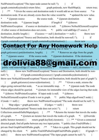 NullPointerException("The input node cannot be null."); } if
(graph.containsKey(node)) return false; graph.put(node, new HashMap()); return true;
} /** * Given the source and destination node it would add an arc from source * to
destination node. If an arc already exists then the value would be * updated the new value.
* * @param source the source node. * @param destination the
destination node. * @param length if length if * @throws
NullPointerException if source or destination is null. * @throws NoSuchElementException
if either source of destination does not exists. */ public void addEdge (T source, T
destination, double length) { if (source == null || destination == null) { throw new
NullPointerException("Source and Destination, both should be non-null."); } if
(!graph.containsKey(source) || !graph.containsKey(destination)) { throw new
NoSuchElementException("Source and Destination, both should be part of graph"); }
/* A node would always be added so no point returning true or false */
graph.get(source).put(destination, length); } /** * Removes an edge from the graph.
* * @param source If the source node. * @param destination If the destination
node. * @throws NullPointerException if either source or destination specified is null *
@throws NoSuchElementException if graph does not contain either source or destination */
public void removeEdge (T source, T destination) { if (source == null || destination ==
null) { throw new NullPointerException("Source and Destination, both should be non-
null."); } if (!graph.containsKey(source) || !graph.containsKey(destination)) {
throw new NoSuchElementException("Source and Destination, both should be part of graph");
} graph.get(source).remove(destination); } /** * Given a node, returns the
edges going outward that node, * as an immutable map. * * @param node The node
whose edges should be queried. * @return An immutable view of the edges leaving that node.
* @throws NullPointerException If input node is null. * @throws
NoSuchElementException If node is not in graph. */ public Map edgesFrom(T node) {
if (node == null) { throw new NullPointerException("The node should not be null.");
} Map edges = graph.get(node); if (edges == null) { throw new
NoSuchElementException("Source node does not exist."); } return
Collections.unmodifiableMap(edges); } /** * Returns the iterator that travels the nodes
of a graph. * * @return an iterator that travels the nodes of a graph. */ @Override
public Iterator iterator() { return graph.keySet().iterator(); } } /** * Given a connected
directed graph, find all paths between any two input points. */ public class FindAllPaths {
private final GraphFindAllPaths graph; /** * Takes in a graph. This graph should not be
changed by the client */ public FindAllPaths(GraphFindAllPaths graph) { if (graph ==
null) { throw new NullPointerException("The input graph cannot be null."); }
 