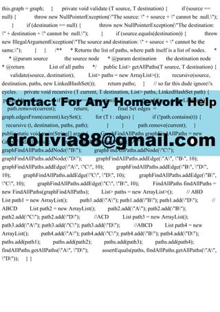 this.graph = graph; } private void validate (T source, T destination) { if (source ==
null) { throw new NullPointerException("The source: " + source + " cannot be null.");
} if (destination == null) { throw new NullPointerException("The destination:
" + destination + " cannot be null."); } if (source.equals(destination)) { throw
new IllegalArgumentException("The source and destination: " + source + " cannot be the
same."); } } /** * Returns the list of paths, where path itself is a list of nodes. *
* @param source the source node * @param destination the destination node
* @return List of all paths */ public List> getAllPaths(T source, T destination) {
validate(source, destination); List> paths = new ArrayList>(); recursive(source,
destination, paths, new LinkedHashSet()); return paths; } // so far this dude ignore's
cycles. private void recursive (T current, T destination, List> paths, LinkedHashSet path) {
path.add(current); if (current == destination) { paths.add(new ArrayList(path));
path.remove(current); return; } final Set edges =
graph.edgesFrom(current).keySet(); for (T t : edges) { if (!path.contains(t)) {
recursive (t, destination, paths, path); } } path.remove(current); }
public static void main(String[] args) { GraphFindAllPaths graphFindAllPaths = new
GraphFindAllPaths(); graphFindAllPaths.addNode("A");
graphFindAllPaths.addNode("B"); graphFindAllPaths.addNode("C");
graphFindAllPaths.addNode("D"); graphFindAllPaths.addEdge("A", "B", 10);
graphFindAllPaths.addEdge("A", "C", 10); graphFindAllPaths.addEdge("B", "D",
10); graphFindAllPaths.addEdge("C", "D", 10); graphFindAllPaths.addEdge("B",
"C", 10); graphFindAllPaths.addEdge("C", "B", 10); FindAllPaths findAllPaths =
new FindAllPaths(graphFindAllPaths); List> paths = new ArrayList>(); // ABD
List path1 = new ArrayList(); path1.add("A"); path1.add("B"); path1.add("D"); //
ABCD List path2 = new ArrayList(); path2.add("A"); path2.add("B");
path2.add("C"); path2.add("D"); //ACD List path3 = new ArrayList();
path3.add("A"); path3.add("C"); path3.add("D"); //ABCD List path4 = new
ArrayList(); path4.add("A"); path4.add("C"); path4.add("B"); path4.add("D");
paths.add(path1); paths.add(path2); paths.add(path3); paths.add(path4);
findAllPaths.getAllPaths("A", "D"); assertEquals(paths, findAllPaths.getAllPaths("A",
"D")); } }
 