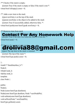 /** Checks if the stack is empty.
@return True if the stack is empty or false if the stack is not.*/
virtual bool isEmpty() const = 0;
/** Adds a new item to the stack
@post newEntry is at the top of the stack
@param newEntry is the object to be added to the stack
@return True if successfully added, otherwise false. */
virtual bool push(const ItemType& newEntry) = 0;
/** Removes item from stack
@post The top item in the stack is removed
@return True if the item was removed, false if it was not. */
virtual bool pop() = 0;
/** Returns the top item in the stack
@pre The stack is not empty
@post The top item in the stack is returned
@return The top of the stack */
virtual ItemType peek() const = 0;
};
#endif /* StackInterface_h */
Node.h
#ifndef node_h
#define node_h
template
class Node {
public:
Node();
Node (const ItemType &anItem);
Node(const ItemType &anItem, Node * nextNodePtr);
void setItem(const ItemType &anItem);
void setNext(Node * nextNodePtr);
ItemType getItem() const;
 