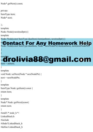 Node* getNext() const;
private:
ItemType item;
Node* next;
};
template
Node::Node():next(nullptr){}
template
Node::Node(const ItemType &anItem):item(anItem), next(nullptr){}
template
Node::Node(const ItemType &anItem, Node * nextNodePtr):item(anItem), next(nextNodePtr)
{
}
template
void Node::setItem(const ItemType &anItem){
item = anItem;
}
template
void Node::setNext(Node * nextNodePtr) {
next = nextNodePtr;
}
template
ItemType Node::getItem() const {
return item;
}
template
Node* Node::getNext()const{
return next;
}
#endif /* node_h */
LinkedStack.h
#include
#ifndef LinkedStack_h
#define LinkedStack_h
 