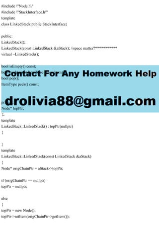 #include "Node.h"
#include "StackInterface.h"
template
class LinkedStack:public StackInterface{
public:
LinkedStack();
LinkedStack(const LinkedStack &aStack); //space matter?***********
virtual ~LinkedStack();
bool isEmpty() const;
bool push(const ItemType &newItem);
bool pop();
ItemType peek() const;
private:
Node* topPtr;
};
template
LinkedStack::LinkedStack() : topPtr(nullptr)
{
}
template
LinkedStack::LinkedStack(const LinkedStack &aStack)
{
Node* origChainPtr = aStack->topPtr;
if (origChainPtr == nullptr)
topPtr = nullptr;
else
{
topPtr = new Node();
topPtr->setItem(origChainPtr->getItem());
 