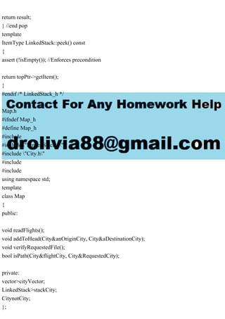 return result;
} //end pop
template
ItemType LinkedStack::peek() const
{
assert (!isEmpty()); //Enforces precondition
return topPtr->getItem();
}
#endif /* LinkedStack_h */
Map.h
#ifndef Map_h
#define Map_h
#include
#include "LinkedStack.h"
#include "City.h"
#include
#include
using namespace std;
template
class Map
{
public:
void readFlights();
void addToHead(City&anOriginCity, City&aDestinationCity);
void verifyRequestedFile();
bool isPath(City&flightCity, City&RequestedCity);
private:
vector>cityVector;
LinkedStack>stackCity;
CitynotCity;
};
 