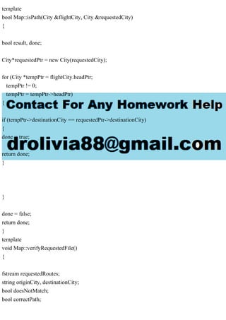template
bool Map::isPath(City &flightCity, City &requestedCity)
{
bool result, done;
City*requestedPtr = new City(requestedCity);
for (City *tempPtr = flightCity.headPtr;
tempPtr != 0;
tempPtr = tempPtr->headPtr)
{
if (tempPtr->destinationCity == requestedPtr->destinationCity)
{
done = true;
return done;
}
}
done = false;
return done;
}
template
void Map::verifyRequestedFile()
{
fstream requestedRoutes;
string originCity, destinationCity;
bool doesNotMatch;
bool correctPath;
 