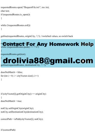 requestedRoutes.open("RequestFile.txt", ios::in);
char test;
if (requestedRoutes.is_open())
{
while (!requestedRoutes.eof())
{
getline(requestedRoutes, originCity, ','); //switched values, so switch back
requestedRoutes.get(test);
while (requestedRoutes.peek() == 't')
{
requestedRoutes.get(test);
}
getline(requestedRoutes, destinationCity, ' ');
doesNotMatch = false;
for (int i = 0; i < cityVector.size(); i++)
{
if (cityVector[i].getOriginCity() == originCity)
{
doesNotMatch = true;
notCity.setOriginCity(originCity);
notCity.setDestinationCity(destinationCity);
correctPath = isPath(cityVector[i], notCity);
if (correctPath)
 