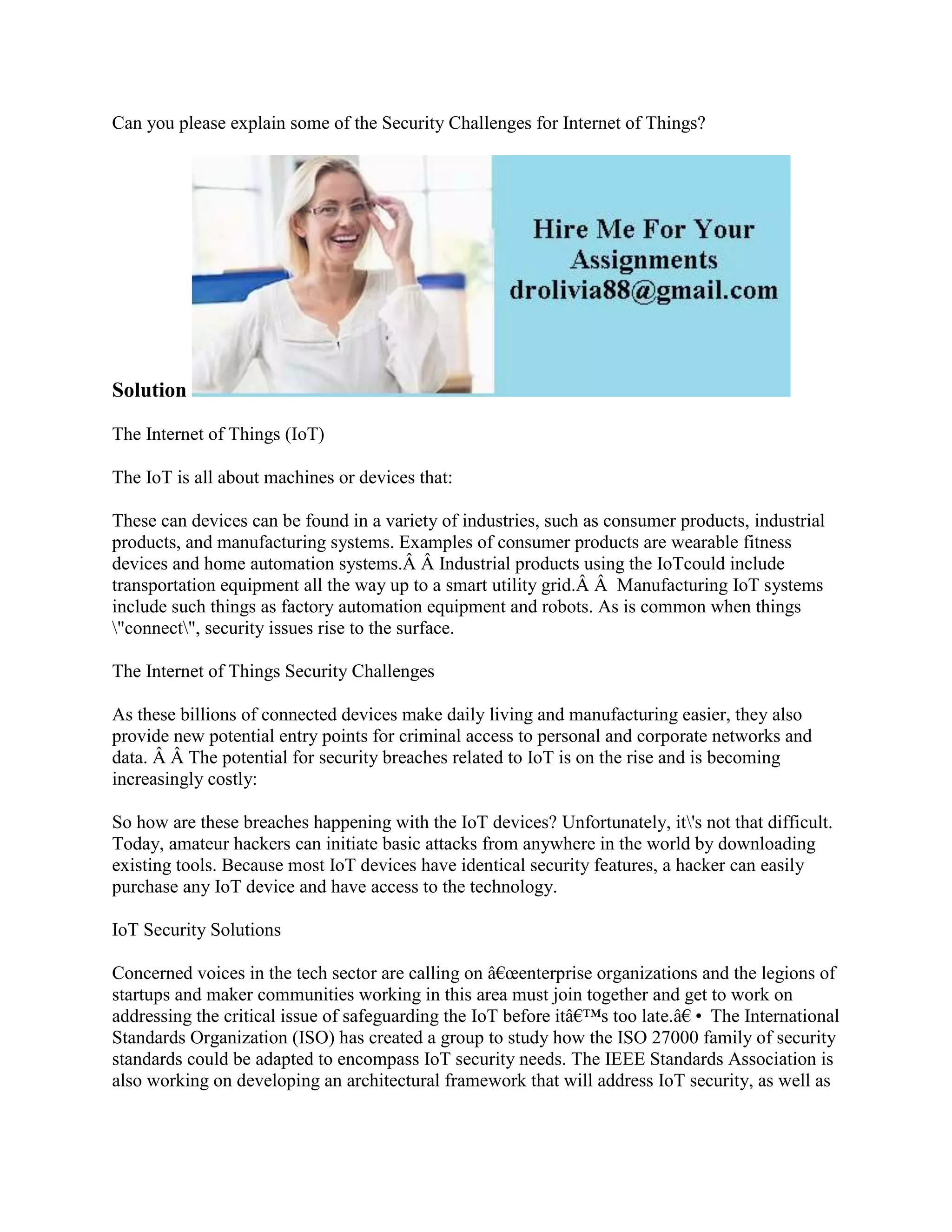Can you please explain some of the Security Challenges for Internet of Things?
Solution
The Internet of Things (IoT)
The IoT is all about machines or devices that:
These can devices can be found in a variety of industries, such as consumer products, industrial
products, and manufacturing systems. Examples of consumer products are wearable fitness
devices and home automation systems.Â Â Industrial products using the IoTcould include
transportation equipment all the way up to a smart utility grid.Â Â Manufacturing IoT systems
include such things as factory automation equipment and robots. As is common when things
"connect", security issues rise to the surface.
The Internet of Things Security Challenges
As these billions of connected devices make daily living and manufacturing easier, they also
provide new potential entry points for criminal access to personal and corporate networks and
data. Â Â The potential for security breaches related to IoT is on the rise and is becoming
increasingly costly:
So how are these breaches happening with the IoT devices? Unfortunately, it's not that difficult.
Today, amateur hackers can initiate basic attacks from anywhere in the world by downloading
existing tools. Because most IoT devices have identical security features, a hacker can easily
purchase any IoT device and have access to the technology.
IoT Security Solutions
Concerned voices in the tech sector are calling on â€œenterprise organizations and the legions of
startups and maker communities working in this area must join together and get to work on
addressing the critical issue of safeguarding the IoT before itâ€™s too late.â€• The International
Standards Organization (ISO) has created a group to study how the ISO 27000 family of security
standards could be adapted to encompass IoT security needs. The IEEE Standards Association is
also working on developing an architectural framework that will address IoT security, as well as
 