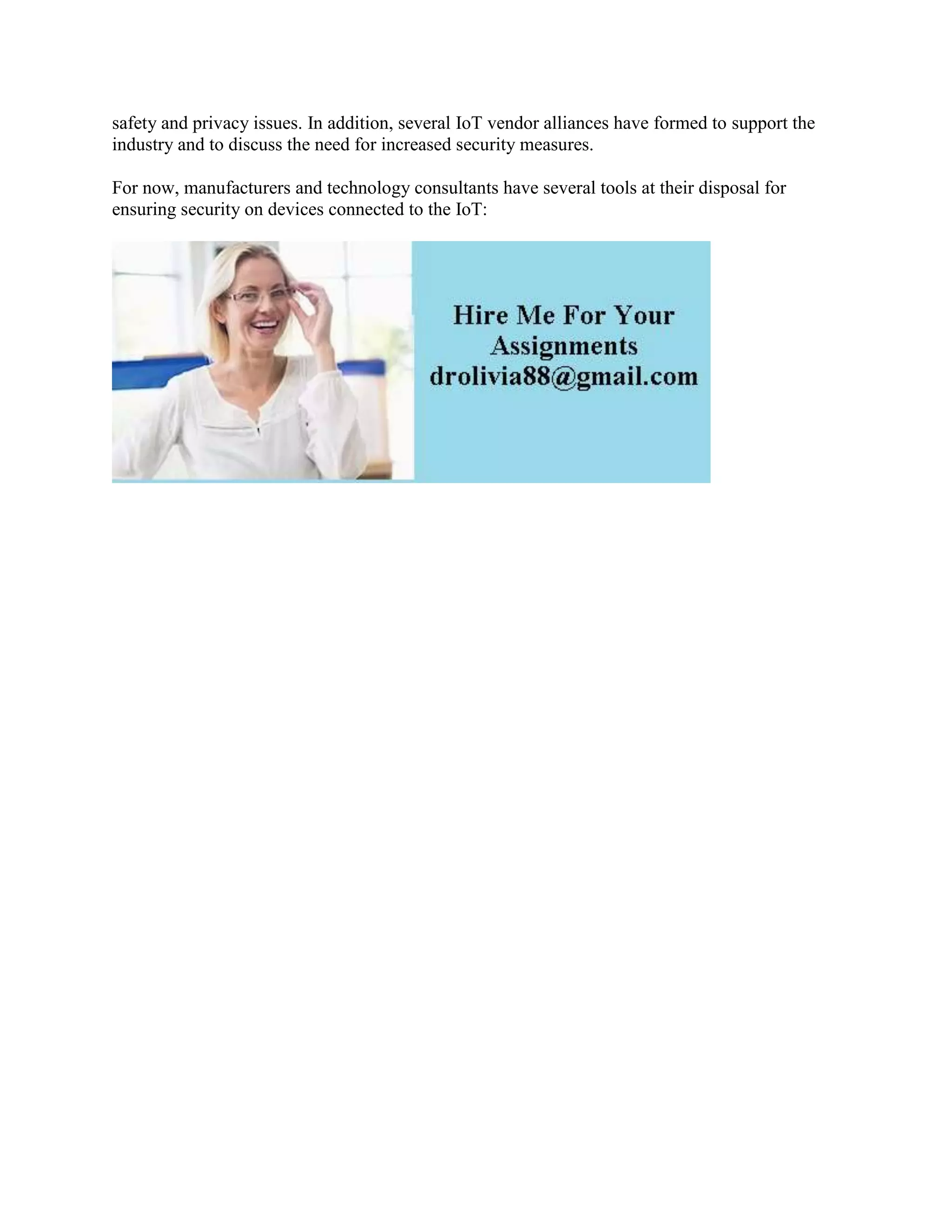 safety and privacy issues. In addition, several IoT vendor alliances have formed to support the
industry and to discuss the need for increased security measures.
For now, manufacturers and technology consultants have several tools at their disposal for
ensuring security on devices connected to the IoT:
 