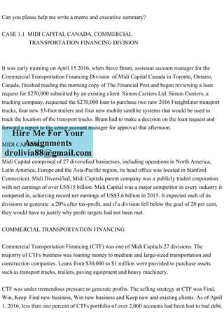 Can you please help me write a memo and executive summary?
CASE 1.1 MIDI CAPITAL CANADA, COMMERCIAL
TRANSPORTATION FINANCING DIVISION
It was early morning on April 15 2016, when Steve Brant, assistant account manager for the
Commercial Transportation Financing Division of Midi Capital Canada in Toronto, Ontario,
Canada, finished reading the morning copy of The Financial Post and began reviewing a loan
request for $270,000 submitted by an existing client Simon Carriers Ltd. Simon Carriers, a
trucking company, requested the $270,000 loan to purchase two new 2016 Freightliner transport
trucks, four new 53-foot trailers and four new mobile satellite systems that would be used to
track the location of the transport trucks. Brant had to make a decision on the loan request and
forward a report to the senior account manager for approval that afternoon.
MIDI CAPITAL
Midi Capital comprised of 27 diversified businesses, including operations in North America,
Latin America, Europe and the Asia-Pacific region, its head office was located in Stanford
Connecticut. Midi Diversified, Midi Capitals parent company was a publicly traded corporation
with net earnings of over US$15 billion. Midi Capital was a major competitor in every industry it
competed in, achieving record net earnings of US$3.6 billion in 2015. It expected each of its
divisions to generate a 20% after tax-profit, and if a division fell below the goal of 20 per cent,
they would have to justify why profit targets had not been met.
COMMERCIAL TRANSPORTATION FINANCING
Commercial Transportation Financing (CTF) was one of Midi Capitals 27 divisions. The
majority of CTFs business was loaning money to medium and large-sized transportation and
construction companies. Loans from $30,000 to $1 million were provided to purchase assets
such as transport trucks, trailers, paving equipment and heavy machinery.
CTF was under tremendous pressure to generate profits. The selling strategy at CTF was Find,
Win, Keep Find new business, Win new business and Keep new and existing clients. As of April
1, 2016, less than one percent of CTFs portfolio of over 2,000 accounts had been lost to bad debt.
 