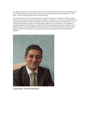 Constant change is the unique truth that present businesses should and must
address.
So, in this chaotic environment, where remains the so needed
investment and the innovation initiatives that organizations need (EIB,2016)?
In fact, few organizations maintain some innovation and investment
levels and those will be the future leaders within their industries. The current
speed observed in FinTech Company’s creation every year is increasing and
they are gaining space from the traditional players ($49.7 billion in investments
from 2010 to 2015). Organizations that accomplish to promote global products
or solutions and discover new ways of interaction with their customers in a
global dimension will have greater chances to succeed. These companies
have created new key roles like “Head of Innovation” or “Head of Digital” to
address the needed transformation and change in processes as well as in the
way they evaluate and decide the future. One of the major achievements of
this new position will be the capacity to impose investment integration and
sharing between compliance and innovation/sales units, and, with that,
promote a much higher ROI (Return On Investment) and simultaneously
increase business speed with compliance.
Advanced Analytics represents a high maturity level within
organizations processes that will play a major role in business future
decisions. According to McKinsey (2016), adoption of advanced analytics is a
four-stage journey, including: 1 – Building insights; 2 – Capturing value; 3 –
Achieving scale; 4 – Becoming an analytics-driven organization. Those four
stages imply maturity evolution and systematic decision making based in
analytics which imply decision makers and people with analytic skills as part
of the organization transformation. As the analytics function enters in the core
of organizations, the focus shifts from the models to adoption and execution,
becoming critical enablers for decision making. Decisions automation and
operations automation is the highway that organizations have available in
order to definitely increase their competitiveness level.
The predictive analytics has its roots in the ability to predict the future
and the main goal is to achieve the prescriptive analytics capability while
walking the way of (business) optimization. This way, organizations can
eventually predict their customer’s needs, either for sales products and price
 
