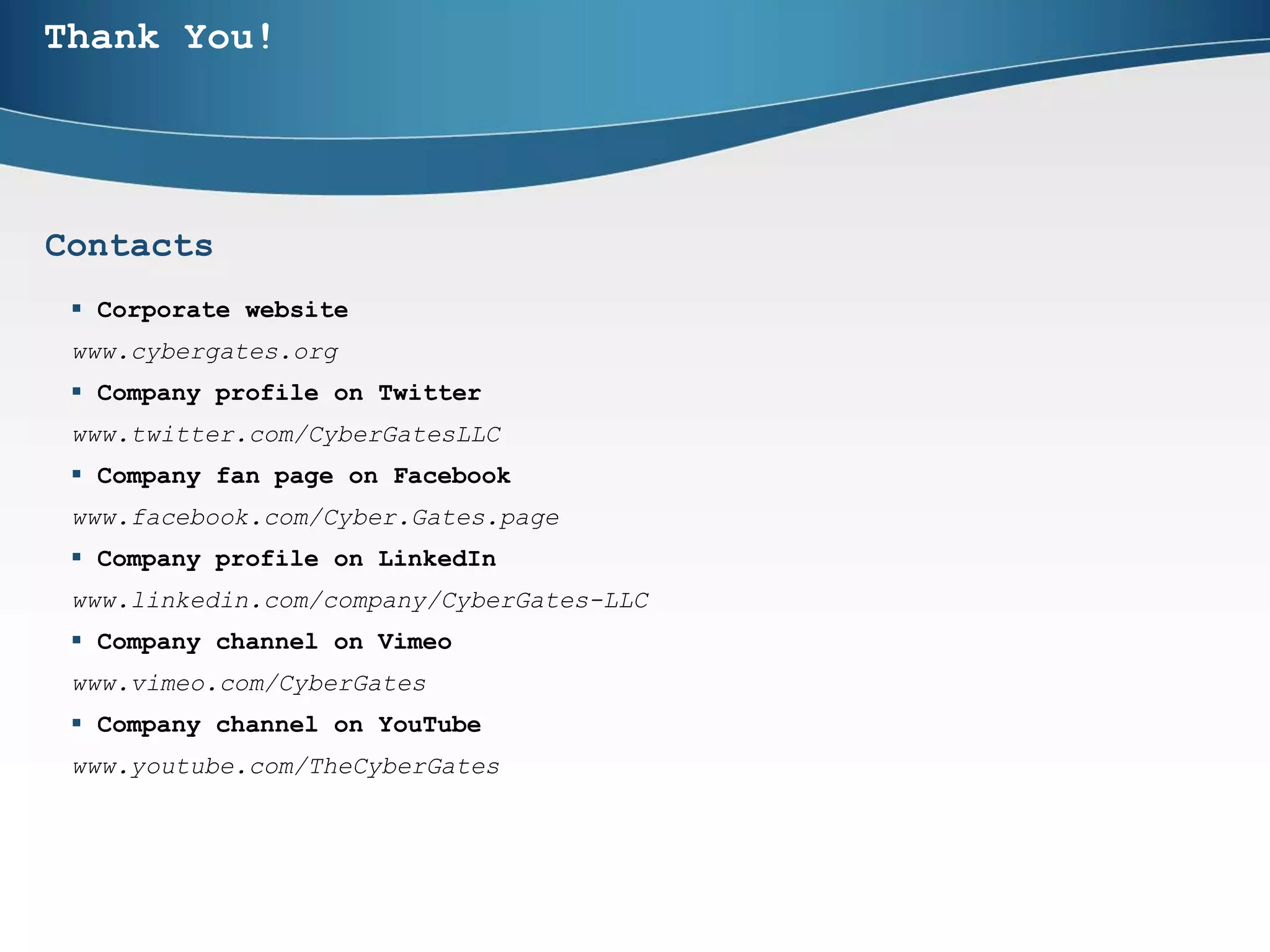 Thank You!
 Corporate website
www.cybergates.org
 Company profile on Twitter
www.twitter.com/CyberGatesLLC
 Company fan page on Facebook
www.facebook.com/Cyber.Gates.page
 Company profile on LinkedIn
www.linkedin.com/company/CyberGates-LLC
 Company channel on Vimeo
www.vimeo.com/CyberGates
 Company channel on YouTube
www.youtube.com/TheCyberGates
Contacts
 