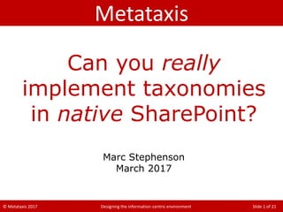 © Metataxis 2017 Designing the information-centric environment Slide 1 of 21
Can you really
implement taxonomies
in native SharePoint?
Marc Stephenson
March 2017
Metataxis
 