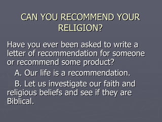 CAN YOU RECOMMEND YOUR RELIGION? Have you ever been asked to write a letter of recommendation for someone or recommend some product? A. Our life is a recommendation. B. Let us investigate our faith and  religious beliefs and see if they are  Biblical.  