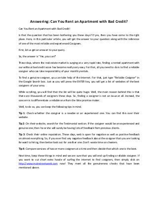 Answering: Can You Rent an Apartment with Bad Credit?
Can You Rent an Apartment with Bad Credit!
Is that the question that has been bothering you these days? If yes, then you have come to the right
place. Here, in this particular article, you will get the answer to your question along with the reference
of one of the most reliable and experienced Cosigners.
First, let us get an answer to your query.
So, the answer is “Yes, you can!”
These days, where the real estate market is surging at a very rapid rate, finding a rented apartment with
our without bad credit score has become really very easy. For that, all you need to do is to find a reliable
cosigner who can take responsibility of your monthly rentals.
To find a genuine cosigner, you can take help of the internet. For that, just type “Reliable Cosigner” in
the Google Search box. Just as you will press the ENTER key, you will get a list of websites of the best
cosigners of your area.
While scrolling, you will find that the list will be quite huge. Well, the main reason behind this is that
there are thousands of cosigners these days. So, finding a cosigner is not an issue at all. Instead, the
concern is to differentiate a reliable one from the fake promise maker.
Well, to do so, you can keep the following tips in mind.
Tip 1: Check whether the cosigner is a newbie or an experienced one. You can find this over their
website.
Tip 2: On their website, search for the Testimonial section. If the cosigner would be an experienced and
genuine one, then he or she will surely be having lots of feedback from previous clients.
Tip 3: Check their online reputation. These days, web is open for negative as well as positive feedback
on almost everything. So, if you ever find any negative feedback about the cosigner that you are looking
forward to hiring, then better look out for another one. Don’t waste time on cheaters.
Tip 4: Compare services of two or more cosigners at a time and then decide that which one is the best.
Next time, keep these things in mind and we are sure that you will end up finding a reliable cosigner. If
you want to cut short extra hassle of surfing the internet to find cosigners, then simply click on
http://www.mainstreetweek.com now! They meet all the genuineness checks that have been
mentioned above.

 