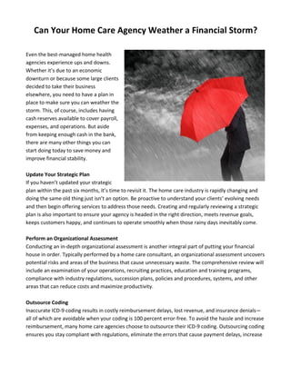 Can	
  Your	
  Home	
  Care	
  Agency	
  Weather	
  a	
  Financial	
  Storm?	
  
	
  
Even	
  the	
  best-­‐managed	
  home	
  health	
  
agencies	
  experience	
  ups	
  and	
  downs.	
  
Whether	
  it’s	
  due	
  to	
  an	
  economic	
  
downturn	
  or	
  because	
  some	
  large	
  clients	
  
decided	
  to	
  take	
  their	
  business	
  
elsewhere,	
  you	
  need	
  to	
  have	
  a	
  plan	
  in	
  
place	
  to	
  make	
  sure	
  you	
  can	
  weather	
  the	
  
storm.	
  This,	
  of	
  course,	
  includes	
  having	
  
cash	
  reserves	
  available	
  to	
  cover	
  payroll,	
  
expenses,	
  and	
  operations.	
  But	
  aside	
  
from	
  keeping	
  enough	
  cash	
  in	
  the	
  bank,	
  
there	
  are	
  many	
  other	
  things	
  you	
  can	
  
start	
  doing	
  today	
  to	
  save	
  money	
  and	
  
improve	
  financial	
  stability.	
  	
  
	
  
Update	
  Your	
  Strategic	
  Plan	
  
If	
  you	
  haven’t	
  updated	
  your	
  strategic	
  
plan	
  within	
  the	
  past	
  six	
  months,	
  it’s	
  time	
  to	
  revisit	
  it.	
  The	
  home	
  care	
  industry	
  is	
  rapidly	
  changing	
  and	
  
doing	
  the	
  same	
  old	
  thing	
  just	
  isn’t	
  an	
  option.	
  Be	
  proactive	
  to	
  understand	
  your	
  clients’	
  evolving	
  needs	
  
and	
  then	
  begin	
  offering	
  services	
  to	
  address	
  those	
  needs.	
  Creating	
  and	
  regularly	
  reviewing	
  a	
  strategic	
  
plan	
  is	
  also	
  important	
  to	
  ensure	
  your	
  agency	
  is	
  headed	
  in	
  the	
  right	
  direction,	
  meets	
  revenue	
  goals,	
  
keeps	
  customers	
  happy,	
  and	
  continues	
  to	
  operate	
  smoothly	
  when	
  those	
  rainy	
  days	
  inevitably	
  come.	
  	
  
	
  
Perform	
  an	
  Organizational	
  Assessment	
  
Conducting	
  an	
  in-­‐depth	
  organizational	
  assessment	
  is	
  another	
  integral	
  part	
  of	
  putting	
  your	
  financial	
  
house	
  in	
  order.	
  Typically	
  performed	
  by	
  a	
  home	
  care	
  consultant,	
  an	
  organizational	
  assessment	
  uncovers	
  
potential	
  risks	
  and	
  areas	
  of	
  the	
  business	
  that	
  cause	
  unnecessary	
  waste.	
  The	
  comprehensive	
  review	
  will	
  
include	
  an	
  examination	
  of	
  your	
  operations,	
  recruiting	
  practices,	
  education	
  and	
  training	
  programs,	
  
compliance	
  with	
  industry	
  regulations,	
  succession	
  plans,	
  policies	
  and	
  procedures,	
  systems,	
  and	
  other	
  
areas	
  that	
  can	
  reduce	
  costs	
  and	
  maximize	
  productivity.	
  
	
  
Outsource	
  Coding	
  
Inaccurate	
  ICD-­‐9	
  coding	
  results	
  in	
  costly	
  reimbursement	
  delays,	
  lost	
  revenue,	
  and	
  insurance	
  denials—
all	
  of	
  which	
  are	
  avoidable	
  when	
  your	
  coding	
  is	
  100	
  percent	
  error-­‐free.	
  To	
  avoid	
  the	
  hassle	
  and	
  increase	
  
reimbursement,	
  many	
  home	
  care	
  agencies	
  choose	
  to	
  outsource	
  their	
  ICD-­‐9	
  coding.	
  Outsourcing	
  coding	
  
ensures	
  you	
  stay	
  compliant	
  with	
  regulations,	
  eliminate	
  the	
  errors	
  that	
  cause	
  payment	
  delays,	
  increase	
  
 