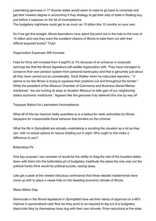 Lawmaking geniuses in 17 diverse states would seem to need to go back to university and
get their masters degree in accounting if they strategy to get their ship of state in floating buy,
just before it capsizes on the fat of incompetence.
The budgetary nightmare could get to as much as 15 billion this 12 months on your own.
So if we get this straight, Illinois lawmakers have spent the point out in the hole to the tune of
15 billion and now they want the excellent citizens of Illinois to bale them out with their
difficult acquired bucks? Truly!
Organization Expenses Will Increase
Fees for firms will increase from 4.eight% to 7% because of an enhance in corporate
earnings tax that the Illinois legislature will saddle organization with. They have managed to
conserve their own pension system from personal bankruptcy and that is genuinely just about
all they have carried out so considerably. Scott Walker when he instructed reporters, " it
seems to be like Illinois is trying to squeeze their positions out and throughout the border."
While the president of the Missouri Chamber of Commerce and Business Daniel Mehan
mentioned, "we are hunting at ways to situation Missouri to take gain of our neighboring
state's economic misfortune." Appears like the geniuses truly believed this one by way of!
Taxpayer Bailout for Lawmakers Incompetence
What all of this tax improve really quantities to is a bailout for state authorities by Illinois
taxpayers for irresponsible fiscal behavior that borders on the criminal.
What the fits in Springfield are actually undertaking is avoiding the situation as a lot as they
can, with no actual options to reduce shelling out in sight; Why ought to this make a
difference to you?
Bottomless Pit
One key purpose I can consider of would be the ability to drag the rest of the troubled states
down with them into the bottomless pit of budgetary ineptitude the place the only way out the
political hacks think would be political suicide, raising taxes.
Lets get a peak at the newest ridiculous contrivance that these elected masterminds have
come up with to place a cease hole on the bleeding economic climate of Illinois.
fifteen Billion Gap
Democrats in the Illinois legislature in Springfield have set their stamp of approval on a 66%
improve in personalized cash flow tax they point to as required to dig out of a budgetary
black-hole they by themselves have dug with their own shovels. Price reductions at the state
 
