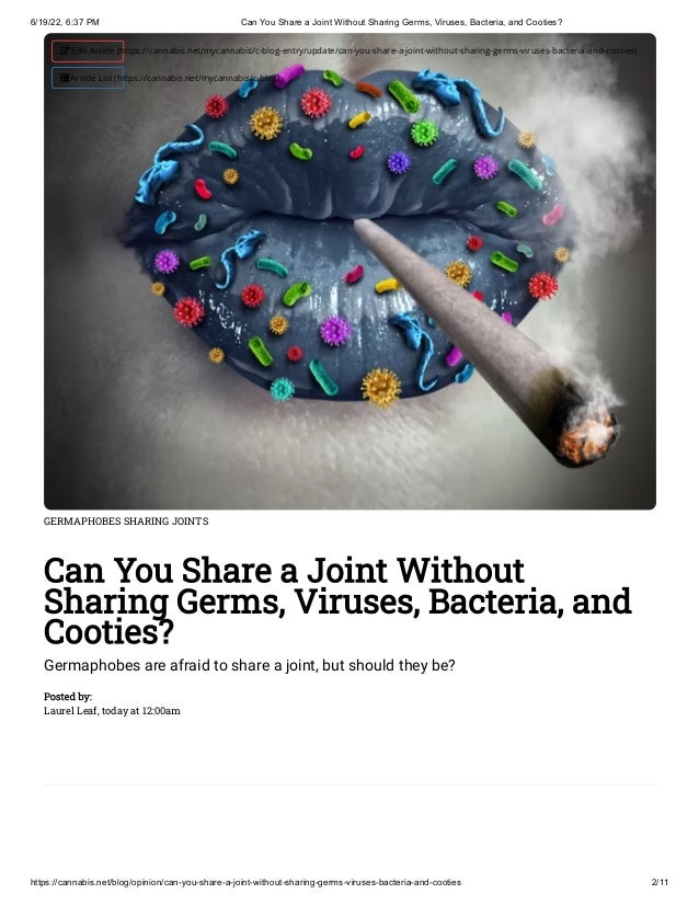 6/19/22, 6:37 PM Can You Share a Joint Without Sharing Germs, Viruses, Bacteria, and Cooties?
https://cannabis.net/blog/opinion/can-you-share-a-joint-without-sharing-germs-viruses-bacteria-and-cooties 2/11
GERMAPHOBES SHARING JOINTS
Can You Share a Joint Without
Sharing Germs, Viruses, Bacteria, and
Cooties?
Germaphobes are afraid to share a joint, but should they be?
Posted by:

Laurel Leaf, today at 12:00am
 Edit Article (https://cannabis.net/mycannabis/c-blog-entry/update/can-you-share-a-joint-without-sharing-germs-viruses-bacteria-and-cooties)
 Article List (https://cannabis.net/mycannabis/c-blog)
 