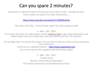 Can you spare 2 minutes?   I guarantee it will be the best 2 minutes you have spent all day – possibly all year!  Please watch my newest YouTube Video below…..   http://www.youtube.com/watch?v=lURWZheth3s   Then Give US A CALL.  Pretty Simple, right? You will be glad you did!   1 – 800 – 303 - 2567  For further info after the video please contact  Jacob or Paul  to get more information and details about how you can get your very own DEMO Unit from UP Solution!    Call US Right After You Watch the Video!  We are here to help you make money and attract new customers!  Check out our updated website!  http://www.upsolution.com   Let us email you terrific supplemental information today!   1 – 800 – 303 - 2567  Timothy Dunn Director, Direct Sales & Operations UP Solution  powered by  United Merchant Services 