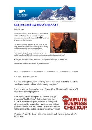 Can you stand like BRAVEHEART?
June 26, 2009

In a famous scene from the movie Braveheart,
William Wallace has his men facing the
enemy and commands them to HOLD until he
gives the order to attack.

He was providing courage to his men, so that
they could overcome the enemy provided they
remained in unity and moved together.

How many times in your business have you
had to stand and HOLD when everything seemed to be against you?

Were you able to draw on your inner strength and courage to stand firm.

From today be the Braveheart in your business.



*********************************************************************

Are you a business owner?

Are you finding that you're working harder than ever, but at the end of the
month you wonder where all the money has gone?

Are you worried that another year of your life will pass you by, and you'll
have made no real progress?

How would you like to spend 60 seconds and get
a business "health check" that will pinpoint the
EXACT problem that your business is facing and
give you specific, targeted advice about how to turn
your business around and unlock the true wealth and
potential locked up in the business you already own?

It's easy, it's simple, it only takes one minute, and the best part of all, it's
100% free:
 