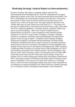 Marketing Strategic Analysis Report on Intercontinental...
Executive Summary This report is a strategic analysis report for The
InterContinental Hotel Wellington (ICW). The ICW is branded from the largest
global hotel company in the world, The InterContinental Hotels Group (IHG). The
ICW is Wellingtons only internationally branded 5 star hotel and is in the luxury
hotel market. It offers rooms for business and leisure travellers however the
majority of its visitors are business men. The target market for this hotel is the
wealthy older male, the male: female ratio at the hotel is 2.3: 1. This report will
provide an in depth analysis of the internal and external factors at play which affect
The ICW s marketing capabilities. The market analysis, competitor analysis and
macro environment analysis... Show more content on Helpwriting.net ...
Outlined below are The ICW s closest competitors which represent product
alternatives for The ICW s target market. Competitor s strategies, strengths,
weaknesses, competitive advantages, pricing and Qualmark star rating will be
analysis on the next page in figure 1. Company| Current Strategy| Strengths|
Weaknesses| Competitive Advantage| Pricing and Ratings| The Bolton Hotel,
Wellington| The Bolton Hotel aims to cater to its guests in a boutique and luxury
manner and to be the only 5 star hotel in Wellington of its kind.| Hospitality New
Zealand Award winners; best re developed accommodation hotel 2005, Excellence
in Marketing 2006, Excellence in Customer Service 2006, (Hospitality NZ, 2011),
and Certificate of Excellence 2012. Ranked number 1 hotel in Wellington, (Trip
Advisor, 2012). Onsite restaurant, Artisan, won restaurant of the year 2010, 2009
Team Gold Award winner and 2011 Beef and Lamb Excellence Award. New
Zealand s first car stacker making guest parking quick and efficient, (Bolton Hotel,
2012). These help to position The Bolton as the market leader for boutique luxury
hotels in Wellington.| Is the only one of its kind in the world as it is a boutique
hotel, so it does not reach a broad target market easily and is solely responsible for
its marketing on a national and global scale.| Bolton Hotel has a product advantage
as it is well known locally in Wellington and nationally in New Zealand for
 
