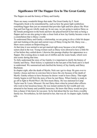 Significance Of The Flapper Era In The Great Gatsby
The flapper era and the history of Daisy and Gatsby
There are many wonderful things that make The Great Gatsby by F. Scott
Fitzgerald a book to be remembered by, such as how the green light symbolizes
something bigger than just an ornament that provides light and how places like West
Egg and East Egg are wholly made up. In our case, we are going to analyse Daisy as
the female protagonist in the book and how she placed herself in her time as being a
flapper and we are also going to take a closer look at how Jay Gatsby became a star in
a constellation that is Daisy s world.
To understand Daisy and Gatsby s relationship, we are going to dive a little bit deeper
and start looking at the past and current ways of Daisy living her life. Daisy was ...
Show more content on Helpwriting.net ...
At that time it was normal to not get married right away because a lot of eligible
suitors died in the war. Young women such as Daisy were allowed to have a little bit
of fun before they settled down. Likewise this passage displays her appearance as a
flapper. Her evening dress is made out of chiffon and she wears beads, which were
also iconic during that time.
To fully understand the story of Jay Gatsby it is important to clarify the history of
Gatsby and Daisy. Their history is explained in the last part of the book and it is hard
to understand. We summarized and clarified the history of Jay Gatsby and Daisy
Buchanan.
In chapter eight, after the death of Myrtle, Nick can t get to sleep. He goes over to
Gatsby s house and tries to convince him to leave the city because of the death of
Myrtle. Gatsby refuses to leave because he doesn t want to leave Daisy. That night
Gatsby begins to tell Nick the story of how he met Daisy. When Gatsby is ready to
go off to fight in World War I. He first meets Daisy. He was stationed in Camp
Taylor near St. Louis, Missouri. He met Daisy there when he joined other officers
who went to her luxurious house. He was instant smitten by her wealth and very
attracted to her beauty and youthful innocence. He knew that Daisy would not give
him a chance if she knew he was poor. So he lied about that he was from a wealthy
family too. Nevertheless, he felt married to her, that was all. In chapter eight, Gatsby
tells
 