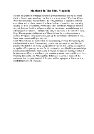 Manhood In The Film, Magnolia
No man has ever risen to the real stature of spiritual manhood until he has found
that it is finer to serve somebody else than it is to serve himself Woodrow Wilson.
What truly classifies a man as manly ? To some, manhood is a sense of authority
over others, and to others, manhood is shown by love, compassion, and providing
security for those around them. Portrayed as a fast paced film, Magnolia depicts a
story of shattered families, unforeseen relations, catastrophe, second chances, and
differences in life choices. The theme of a film, or any work, is the subject or topic.
Roger Ebert expresses in his review of Magnolia how the opening sequence, a
narrated TV special about coincidence, sets up the entire theme of the film: It sets...
Show more content on Helpwriting.net ...
Frank Mackey based his manhood on the disrespecting, owning, downgrading, and
manipulation of women. Frank not only chose to not overcome his past, but also
presented his belief in not facing your past to his viewers. Jim Curring s occupation
as a police officer portrays his love for his community, also, his ability to serve helps
him understand the man he has become. However, the decision making, whether it
be to act as an officer, or whether to give someone a second chance will forever be a
troubling decision to Jim. Although their differences in views of manhood, the
realization that everyone has their differences and has a purpose in this world is a
molded theory in both Frank and
 