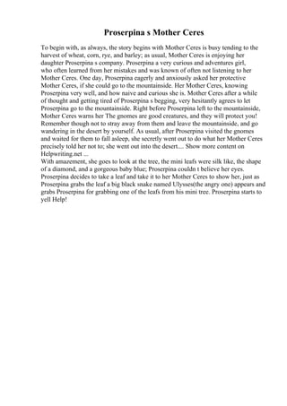 Proserpina s Mother Ceres
To begin with, as always, the story begins with Mother Ceres is busy tending to the
harvest of wheat, corn, rye, and barley; as usual, Mother Ceres is enjoying her
daughter Proserpina s company. Proserpina a very curious and adventures girl,
who often learned from her mistakes and was known of often not listening to her
Mother Ceres. One day, Proserpina eagerly and anxiously asked her protective
Mother Ceres, if she could go to the mountainside. Her Mother Ceres, knowing
Proserpina very well, and how naive and curious she is. Mother Ceres after a while
of thought and getting tired of Proserpina s begging, very hesitantly agrees to let
Proserpina go to the mountainside. Right before Proserpina left to the mountainside,
Mother Ceres warns her The gnomes are good creatures, and they will protect you!
Remember though not to stray away from them and leave the mountainside, and go
wandering in the desert by yourself. As usual, after Proserpina visited the gnomes
and waited for them to fall asleep, she secretly went out to do what her Mother Ceres
precisely told her not to; she went out into the desert.... Show more content on
Helpwriting.net ...
With amazement, she goes to look at the tree, the mini leafs were silk like, the shape
of a diamond, and a gorgeous baby blue; Proserpina couldn t believe her eyes.
Proserpina decides to take a leaf and take it to her Mother Ceres to show her, just as
Proserpina grabs the leaf a big black snake named Ulysses(the angry one) appears and
grabs Proserpina for grabbing one of the leafs from his mini tree. Proserpina starts to
yell Help!
 