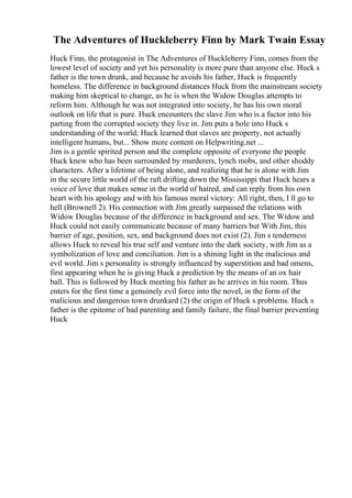 The Adventures of Huckleberry Finn by Mark Twain Essay
Huck Finn, the protagonist in The Adventures of Huckleberry Finn, comes from the
lowest level of society and yet his personality is more pure than anyone else. Huck s
father is the town drunk, and because he avoids his father, Huck is frequently
homeless. The difference in background distances Huck from the mainstream society
making him skeptical to change, as he is when the Widow Douglas attempts to
reform him. Although he was not integrated into society, he has his own moral
outlook on life that is pure. Huck encounters the slave Jim who is a factor into his
parting from the corrupted society they live in. Jim puts a hole into Huck s
understanding of the world; Huck learned that slaves are property, not actually
intelligent humans, but... Show more content on Helpwriting.net ...
Jim is a gentle spirited person and the complete opposite of everyone the people
Huck knew who has been surrounded by murderers, lynch mobs, and other shoddy
characters. After a lifetime of being alone, and realizing that he is alone with Jim
in the secure little world of the raft drifting down the Mississippi that Huck hears a
voice of love that makes sense in the world of hatred, and can reply from his own
heart with his apology and with his famous moral victory: All right, then, I ll go to
hell (Brownell 2). His connection with Jim greatly surpassed the relations with
Widow Douglas because of the difference in background and sex. The Widow and
Huck could not easily communicate because of many barriers but With Jim, this
barrier of age, position, sex, and background does not exist (2). Jim s tenderness
allows Huck to reveal his true self and venture into the dark society, with Jim as a
symbolization of love and conciliation. Jim is a shining light in the malicious and
evil world. Jim s personality is strongly influenced by superstition and bad omens,
first appearing when he is giving Huck a prediction by the means of an ox hair
ball. This is followed by Huck meeting his father as he arrives in his room. Thus
enters for the first time a genuinely evil force into the novel, in the form of the
malicious and dangerous town drunkard (2) the origin of Huck s problems. Huck s
father is the epitome of bad parenting and family failure, the final barrier preventing
Huck
 