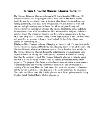 Florence Griswold Museum Mission Statement
The Florence Griswold Museum is located at 96 Lyme Street in Old Lyme, CT.
Florence Griswold was the youngest child of a sea captain. Her father lost the
family fortune by investing in boats at the time when Connecticut was losing the
boating community. This made them broke and in debt. Mr. Griswold went and
took out multiple mortgages on the house. Mr. Griswold passed away and
Florence Griswold outlived her siblings. She inherited the family home, and along
with that home came all of the debts also. Miss. Griswold had to figure out how to
keep her home. She opened her home to boarders, which was common in the late
1800 s and early 1900 s. In 1899, Henry Ward Ranger boarded at The Griswold home
and wanted to set up an art colony in New England. He loved the... Show more
content on Helpwriting.net ...
This began Miss. Florence s chance of keeping her home in tack. For two decades the
Florence Griswold house and Old Lyme was a budding center for an artist colony. The
Florence Griswold Museum s Mission statement, that is found on their website, is
The Florence Griswold Museum fosters the understanding of American art, with
emphasis on the art, history, and landscape of Connecticut. I feel this accurately
describes the location I visited. The Florence Griswold Museum is not only an art
museum it is also the house Florence lived in, and the grounds that many artists
stayed on. The purpose of the house was too board many artists that wanted to come
to the artist colony and by doing so impacted many lives. The art museum is a
building of four rooms. There are three rooms that house the museum s collections
and the current exhibitions. The other room is the visitor amenities, the orientation
film, and a small little shop. My favorite piece of art in the art gallery was the Peony
Window Panel, Richard Beatty Mellon Mansion in
 