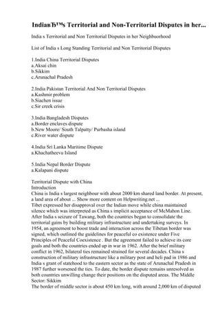 IndiaвЂ™s Territorial and Non-Territorial Disputes in her...
India s Territorial and Non Territorial Disputes in her Neighbuorhood
List of India s Long Standing Territorial and Non Territorial Disputes
1.India China Territorial Disputes
a.Aksai chin
b.Sikkim
c.Arunachal Pradesh
2.India Pakistan Territorial And Non Territorial Disputes
a.Kashmir problem
b.Siachen issue
c.Sir creek crisis
3.India Bangladesh Disputes
a.Border enclaves dispute
b.New Moore/ South Talpatty/ Purbasha island
c.River water dispute
4.India Sri Lanka Maritime Dispute
a.Khachatheevu Island
5.India Nepal Border Dispute
a.Kalapani dispute
Territorial Dispute with China
Introduction
China is India s largest neighbour with about 2000 km shared land border. At present,
a land area of about ... Show more content on Helpwriting.net ...
Tibet expressed her disapproval over the Indian move while china maintained
silence which was interpreted as China s implicit acceptance of McMahon Line.
After India s seizure of Tawang, both the countries began to consolidate the
territorial gains by building military infrastructure and undertaking surveys. In
1954, an agreement to boost trade and interaction across the Tibetan border was
signed, which outlined the guidelines for peaceful co existence under Five
Principles of Peaceful Coexistence . But the agreement failed to achieve its core
goals and both the countries ended up in war in 1962. After the brief military
conflict in 1962, bilateral ties remained strained for several decades. China s
construction of military infrastructure like a military post and heli pad in 1986 and
India s grant of statehood to the eastern sector as the state of Arunachal Pradesh in
1987 further worsened the ties. To date, the border dispute remains unresolved as
both countries unwilling change their positions on the disputed areas. The Middle
Sector: Sikkim
The border of middle sector is about 450 km long, with around 2,000 km of disputed
 