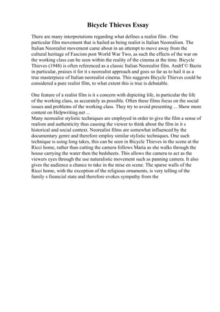 Bicycle Thieves Essay
There are many interpretations regarding what defines a realist film . One
particular film movement that is hailed as being realist is Italian Neorealism. The
Italian Neorealist movement came about in an attempt to move away from the
cultural heritage of Fascism post World War Two, as such the effects of the war on
the working class can be seen within the reality of the cinema at the time. Bicycle
Thieves (1948) is often referenced as a classic Italian Neorealist film. AndrГ© Bazin
in particular, praises it for it s neorealist approach and goes so far as to hail it as a
true masterpiece of Italian neorealist cinema. This suggests Bicycle Thieves could be
considered a pure realist film, to what extent this is true is debatable.
One feature of a realist film is it s concern with depicting life, in particular the life
of the working class, as accurately as possible. Often these films focus on the social
issues and problems of the working class. They try to avoid presenting ... Show more
content on Helpwriting.net ...
Many neorealist stylistic techniques are employed in order to give the film a sense of
realism and authenticity thus causing the viewer to think about the film in it s
historical and social context. Neorealist films are somewhat influenced by the
documentary genre and therefore employ similar stylistic techniques. One such
technique is using long takes, this can be seen in Bicycle Thieves in the scene at the
Ricci home, rather than cutting the camera follows Maria as she walks through the
house carrying the water then the bedsheets. This allows the camera to act as the
viewers eyes through the use naturalistic movement such as panning camera. It also
gives the audience a chance to take in the mise en scene. The sparse walls of the
Ricci home, with the exception of the religious ornaments, is very telling of the
family s financial state and therefore evokes sympathy from the
 