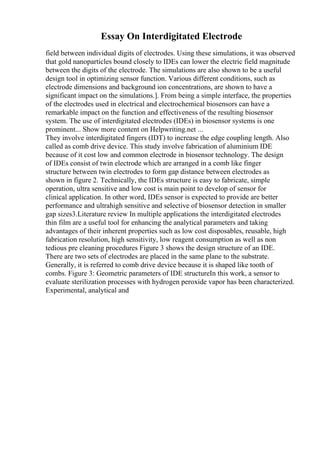 Essay On Interdigitated Electrode
field between individual digits of electrodes. Using these simulations, it was observed
that gold nanoparticles bound closely to IDEs can lower the electric field magnitude
between the digits of the electrode. The simulations are also shown to be a useful
design tool in optimizing sensor function. Various different conditions, such as
electrode dimensions and background ion concentrations, are shown to have a
significant impact on the simulations.]. From being a simple interface, the properties
of the electrodes used in electrical and electrochemical biosensors can have a
remarkable impact on the function and effectiveness of the resulting biosensor
system. The use of interdigitated electrodes (IDEs) in biosensor systems is one
prominent... Show more content on Helpwriting.net ...
They involve interdigitated fingers (IDT) to increase the edge coupling length. Also
called as comb drive device. This study involve fabrication of aluminium IDE
because of it cost low and common electrode in biosensor technology. The design
of IDEs consist of twin electrode which are arranged in a comb like finger
structure between twin electrodes to form gap distance between electrodes as
shown in figure 2. Technically, the IDEs structure is easy to fabricate, simple
operation, ultra sensitive and low cost is main point to develop of sensor for
clinical application. In other word, IDEs sensor is expected to provide are better
performance and ultrahigh sensitive and selective of biosensor detection in smaller
gap sizes3.Literature review In multiple applications the interdigitated electrodes
thin film are a useful tool for enhancing the analytical parameters and taking
advantages of their inherent properties such as low cost disposables, reusable, high
fabrication resolution, high sensitivity, low reagent consumption as well as non
tedious pre cleaning procedures Figure 3 shows the design structure of an IDE.
There are two sets of electrodes are placed in the same plane to the substrate.
Generally, it is referred to comb drive device because it is shaped like tooth of
combs. Figure 3: Geometric parameters of IDE structureIn this work, a sensor to
evaluate sterilization processes with hydrogen peroxide vapor has been characterized.
Experimental, analytical and
 